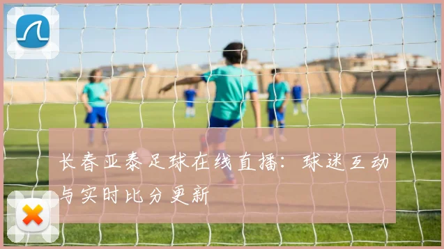 长春亚泰足球在线直播：球迷互动与实时比分更新