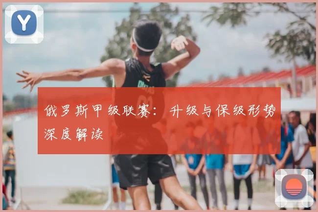 俄罗斯甲级联赛：升级与保级形势深度解读