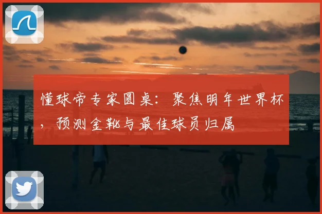懂球帝专家圆桌：聚焦明年世界杯，预测金靴与最佳球员归属