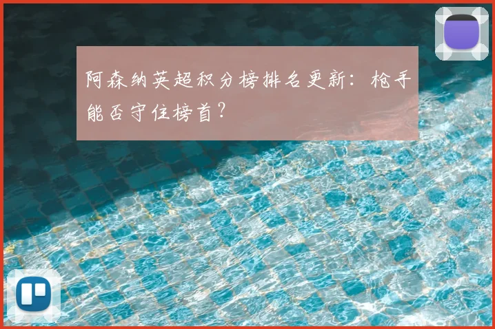 阿森纳英超积分榜排名更新:枪手能否守住榜首?