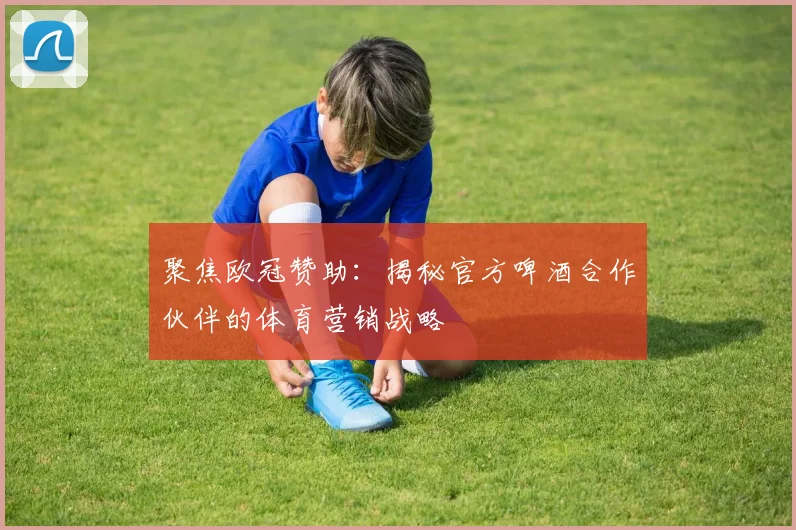 聚焦欧冠赞助：揭秘官方啤酒合作伙伴的体育营销战略