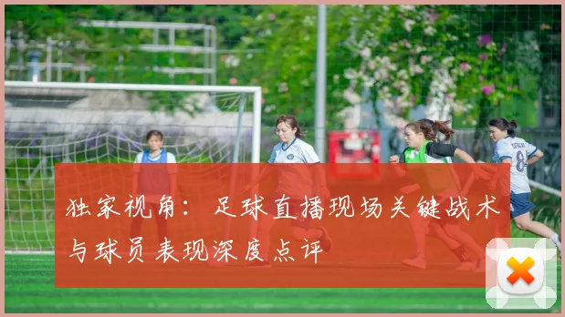 独家视角:足球直播现场关键战术与球员表现深度点评