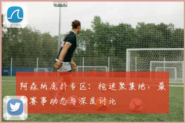 阿森纳虎扑专区：枪迷聚集地，最新赛事动态与深度讨论
