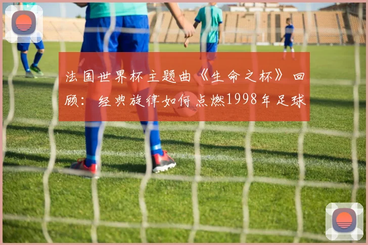 法国世界杯主题曲《生命之杯》回顾：经典旋律如何点燃1998年足球盛夏