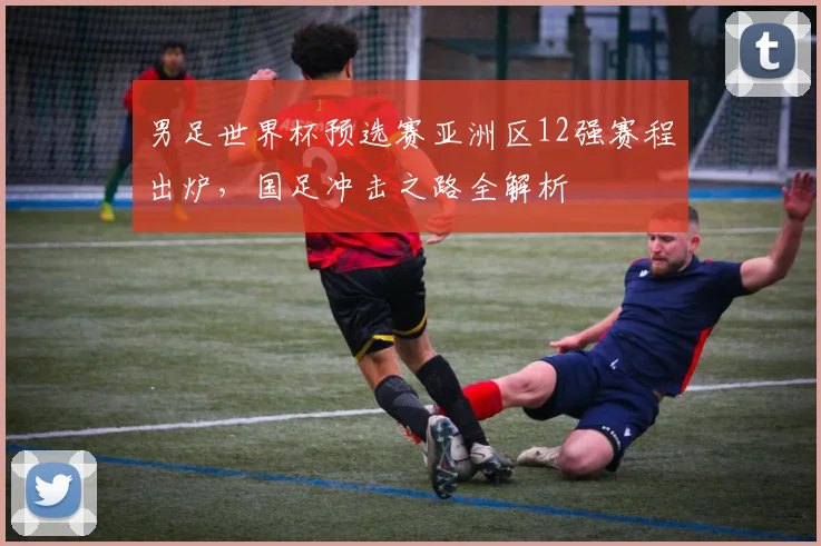 男足世界杯预选赛亚洲区12强赛程出炉，国足冲击之路全解析