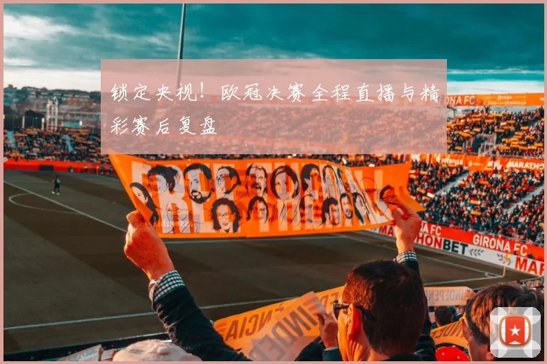 锁定央视！欧冠决赛全程直播与精彩赛后复盘