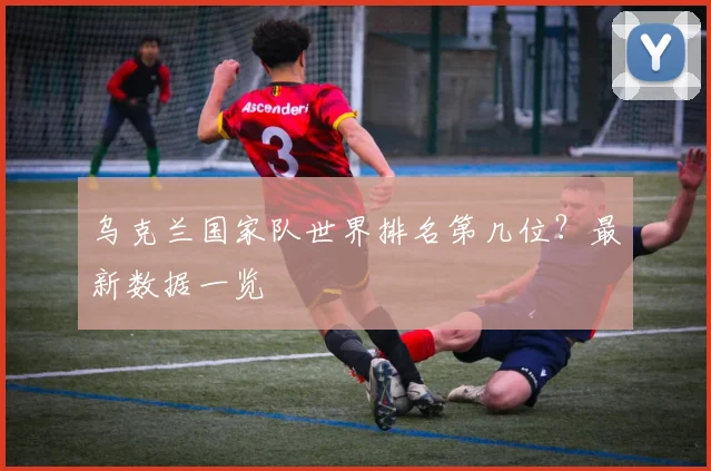 乌克兰国家队世界排名第几位？最新数据一览