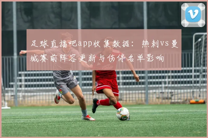 足球直播吧app收集数据：热刺vs曼城赛前阵容更新与伤停名单影响
