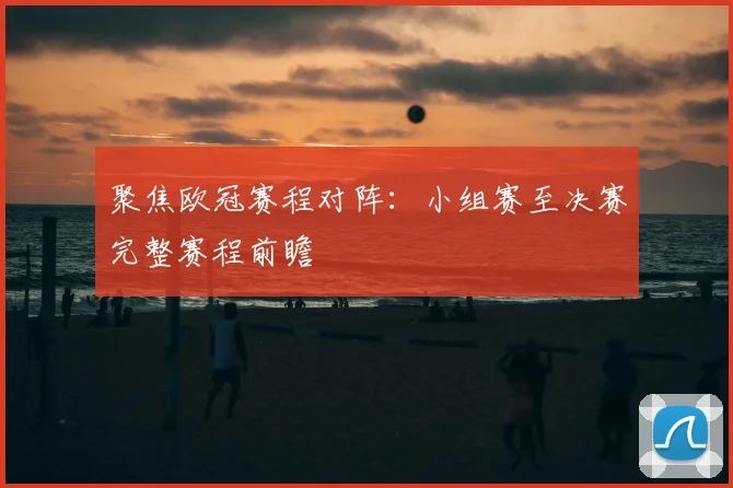 聚焦欧冠赛程对阵：小组赛至决赛完整赛程前瞻