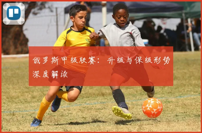 俄罗斯甲级联赛：升级与保级形势深度解读
