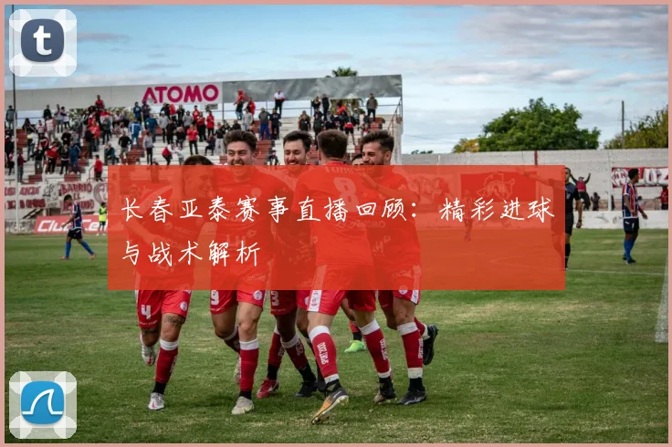 长春亚泰赛事直播回顾：精彩进球与战术解析
