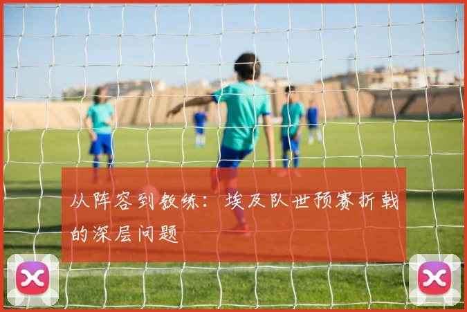 从阵容到教练：埃及队世预赛折戟的深层问题