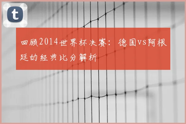 回顾2014世界杯决赛：德国vs阿根廷的经典比分解析