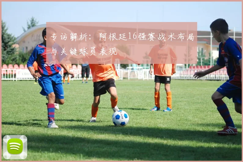 专访解析:阿根廷16强赛战术布局与关键球员表现