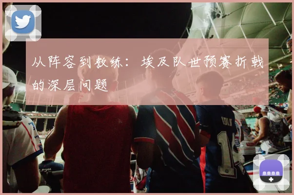 从阵容到教练：埃及队世预赛折戟的深层问题