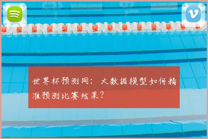世界杯预测网:大数据模型如何精准预测比赛结果?