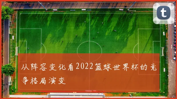 从阵容变化看2022篮球世界杯的竞争格局演变