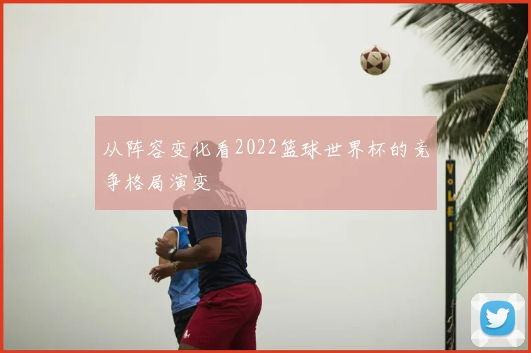 从阵容变化看2022篮球世界杯的竞争格局演变