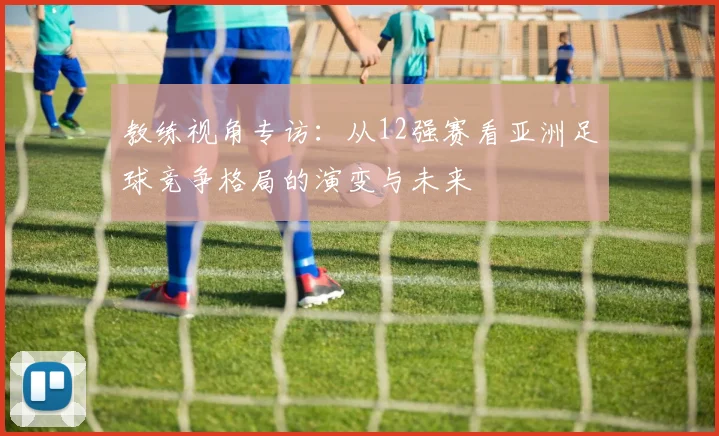 教练视角专访：从12强赛看亚洲足球竞争格局的演变与未来