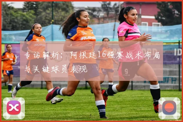 专访解析:阿根廷16强赛战术布局与关键球员表现