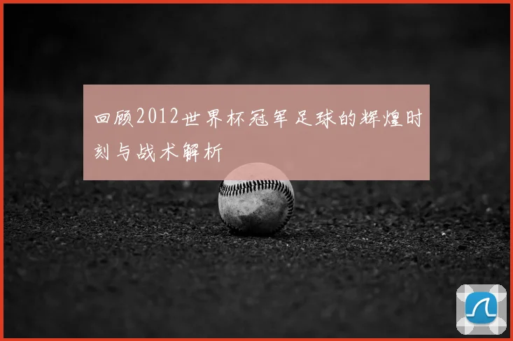 回顾2012世界杯冠军足球的辉煌时刻与战术解析