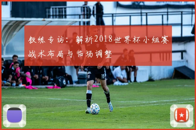 教练专访：解析2018世界杯小组赛战术布局与临场调整