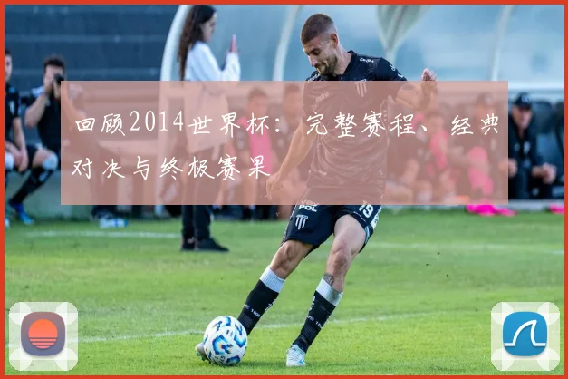 回顾2014世界杯：完整赛程、经典对决与终极赛果