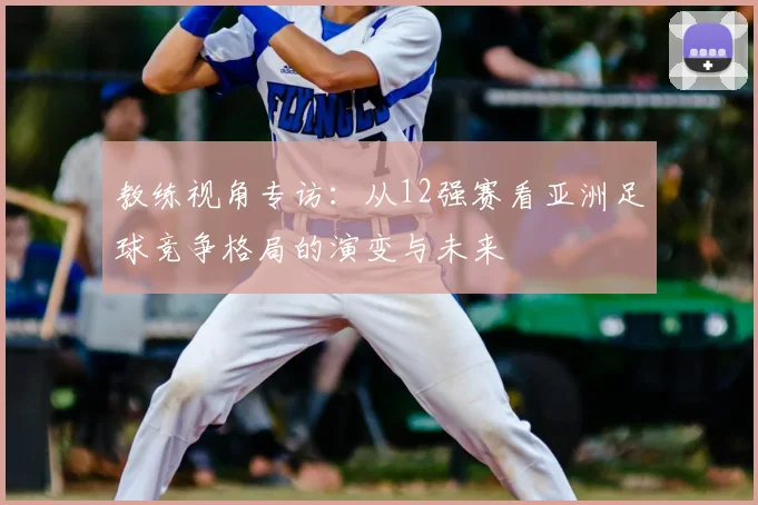 教练视角专访：从12强赛看亚洲足球竞争格局的演变与未来