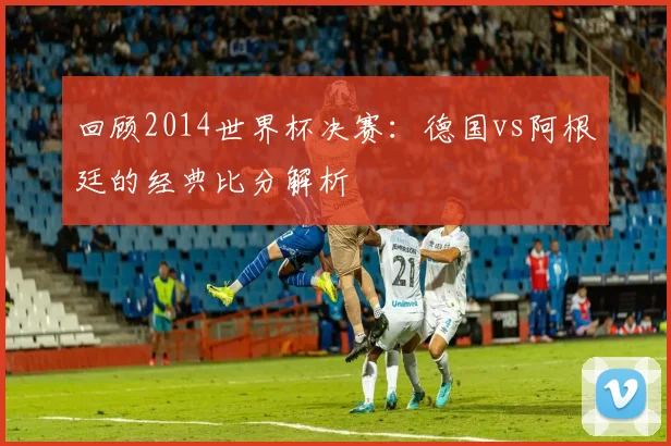回顾2014世界杯决赛：德国vs阿根廷的经典比分解析
